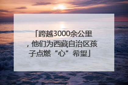 跨越3000余公里，他们为西藏自治区孩子点燃“心”希望